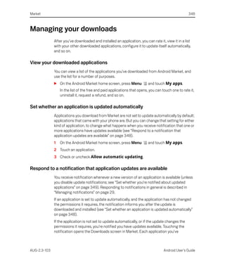 Market                                                                                               348



Managing your downloads
              After you’ve downloaded and installed an application, you can rate it, view it in a list
              with your other downloaded applications, configure it to update itself automatically,
              and so on.

View your downloaded applications
              You can view a list of the applications you’ve downloaded from Android Market, and
              use the list for a number of purposes.
              S On the Android Market home screen, press Menu              and touch My apps.
                  In the list of the free and paid applications that opens, you can touch one to rate it,
                  uninstall it, request a refund, and so on.

Set whether an application is updated automatically
              Applications you download from Market are not set to update automatically by default;
              applications that came with your phone are. But you can change that setting for either
              kind of application, to change what happens when you receive notification that one or
              more applications have updates available (see “Respond to a notification that
              application updates are available” on page 348).
              1   On the Android Market home screen, press Menu            and touch My apps.
              2 Touch an application.
              3 Check or uncheck Allow automatic updating.

Respond to a notification that application updates are available
              You receive notification whenever a new version of an application is available (unless
              you disable update notifications; see “Set whether you’re notified about updated
              applications” on page 349). Responding to notifications in general is described in
              “Managing notifications” on page 29.
              If an application is set to update automatically, and the application has not changed
              the permissions it requires, the notification informs you after the update is
              downloaded and installed (see “Set whether an application is updated automatically”
              on page 348).
              If the application is not set to update automatically, or if the update changes the
              permissions it requires, you’re notified you have updates available. Touching the
              notification opens the Downloads screen in Market. Each application you’ve



AUG-2.3-103                                                                          Android User’s Guide
 