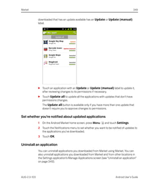 Market                                                                                          349


              downloaded that has an update available has an Update or Update (manual)
              label.




              S Touch an application with an Update or Update (manual) label to update it,
                after reviewing changes to its permissions if necessary.
              S Touch Update all to update all the applications with updates that don’t have
                permissions changes.
                  The Update all button is available only if you have more than one update that
                  doesn’t require you to approve changes to permissions.

Set whether you’re notified about updated applications
              1   On the Android Market home screen, press Menu        and touch Settings.
              2 Touch the Notifications menu to set whether you want to be notified of updates to
                the applications you’ve downloaded.
              3 Touch OK.

Uninstall an application
              You can uninstall applications you downloaded from Market using Market. You can
              also uninstall applications you downloaded from Market and from other locations in
              the Settings application’s Manage Applications screen (see “Uninstall an application”
              on page 349).




AUG-2.3-103                                                                      Android User’s Guide
 