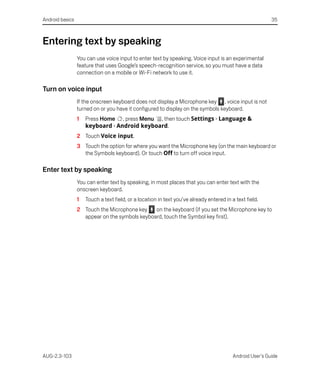 Android basics                                                                                             35



Entering text by speaking
                 You can use voice input to enter text by speaking. Voice input is an experimental
                 feature that uses Google’s speech-recognition service, so you must have a data
                 connection on a mobile or Wi-Fi network to use it.

Turn on voice input
                 If the onscreen keyboard does not display a Microphone key , voice input is not
                 turned on or you have it configured to display on the symbols keyboard.
                 1   Press Home , press Menu , then touch Settings > Language &
                     keyboard > Android keyboard.
                 2 Touch Voice input.
                 3 Touch the option for where you want the Microphone key (on the main keyboard or
                   the Symbols keyboard). Or touch Off to turn off voice input.

Enter text by speaking
                 You can enter text by speaking, in most places that you can enter text with the
                 onscreen keyboard.
                 1   Touch a text field, or a location in text you’ve already entered in a text field.
                 2 Touch the Microphone key    on the keyboard (if you set the Microphone key to
                   appear on the symbols keyboard, touch the Symbol key first).




AUG-2.3-103                                                                               Android User’s Guide
 