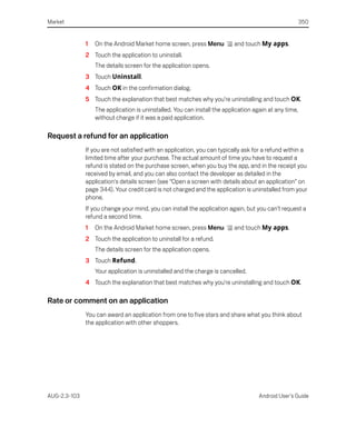 Market                                                                                                 350


              1   On the Android Market home screen, press Menu           and touch My apps.
              2 Touch the application to uninstall.
                  The details screen for the application opens.
              3 Touch Uninstall.
              4 Touch OK in the confirmation dialog.
              5 Touch the explanation that best matches why you’re uninstalling and touch OK.
                  The application is uninstalled. You can install the application again at any time,
                  without charge if it was a paid application.

Request a refund for an application
              If you are not satisfied with an application, you can typically ask for a refund within a
              limited time after your purchase. The actual amount of time you have to request a
              refund is stated on the purchase screen, when you buy the app, and in the receipt you
              received by email, and you can also contact the developer as detailed in the
              application's details screen (see “Open a screen with details about an application” on
              page 344). Your credit card is not charged and the application is uninstalled from your
              phone.
              If you change your mind, you can install the application again, but you can’t request a
              refund a second time.
              1   On the Android Market home screen, press Menu           and touch My apps.
              2 Touch the application to uninstall for a refund.
                  The details screen for the application opens.
              3 Touch Refund.
                  Your application is uninstalled and the charge is cancelled.
              4 Touch the explanation that best matches why you’re uninstalling and touch OK.

Rate or comment on an application
              You can award an application from one to five stars and share what you think about
              the application with other shoppers.




AUG-2.3-103                                                                         Android User’s Guide
 