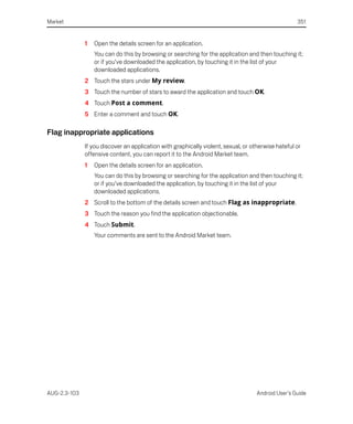 Market                                                                                              351


              1   Open the details screen for an application.
                  You can do this by browsing or searching for the application and then touching it;
                  or if you’ve downloaded the application, by touching it in the list of your
                  downloaded applications.
              2 Touch the stars under My review.
              3 Touch the number of stars to award the application and touch OK.
              4 Touch Post a comment.
              5 Enter a comment and touch OK.

Flag inappropriate applications
              If you discover an application with graphically violent, sexual, or otherwise hateful or
              offensive content, you can report it to the Android Market team.
              1   Open the details screen for an application.
                  You can do this by browsing or searching for the application and then touching it;
                  or if you’ve downloaded the application, by touching it in the list of your
                  downloaded applications.
              2 Scroll to the bottom of the details screen and touch Flag as inappropriate.
              3 Touch the reason you find the application objectionable.
              4 Touch Submit.
                  Your comments are sent to the Android Market team.




AUG-2.3-103                                                                         Android User’s Guide
 