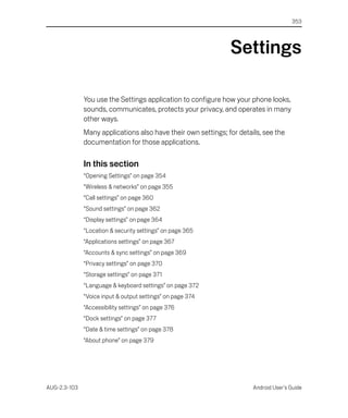 353




                                                               Settings

              You use the Settings application to configure how your phone looks,
              sounds, communicates, protects your privacy, and operates in many
              other ways.
              Many applications also have their own settings; for details, see the
              documentation for those applications.

              In this section
              “Opening Settings” on page 354
              “Wireless & networks” on page 355
              “Call settings” on page 360
              “Sound settings” on page 362
              “Display settings” on page 364
              “Location & security settings” on page 365
              “Applications settings” on page 367
              “Accounts & sync settings” on page 369
              “Privacy settings” on page 370
              “Storage settings” on page 371
              “Language & keyboard settings” on page 372
              “Voice input & output settings” on page 374
              “Accessibility settings” on page 376
              “Dock settings” on page 377
              “Date & time settings” on page 378
              “About phone” on page 379




AUG-2.3-103                                                            Android User’s Guide
 