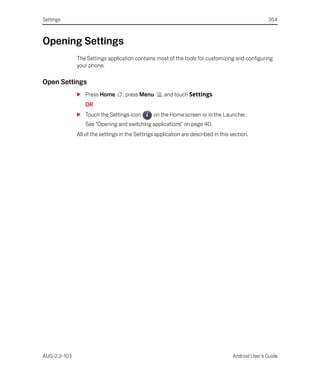 Settings                                                                                            354



Opening Settings
              The Settings application contains most of the tools for customizing and configuring
              your phone.

Open Settings
              S Press Home         , press Menu     , and touch Settings.
                 OR
              S Touch the Settings icon         on the Home screen or in the Launcher.
                 See “Opening and switching applications” on page 40.
              All of the settings in the Settings application are described in this section.




AUG-2.3-103                                                                          Android User’s Guide
 