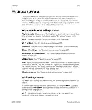 Settings                                                                                         355



Wireless & networks
              Use Wireless & Network settings to configure and manage connections to networks
              and devices via Wi-Fi, Bluetooth, and mobile networks. You also use Wireless &
              Network settings to configure connections between your phone and virtual private
              networks (VPNs), to connect your computer to the Internet using your phone’s mobile
              data connection, and to turn off all radios with Airplane mode.


              Wireless & Network settings screen
              Airplane mode Check to turn off all the phone’s radios that transmit voice or data.
              When checked, also disables the Call settings (see “Call settings” on page 360).

              Wi-Fi Check to turn on Wi-Fi so you can connect to Wi-Fi networks.
              Wi-Fi settings See “Wi-Fi settings screen” on page 355.
              Bluetooth Check to turn on Bluetooth so you can connect to Bluetooth devices.
              Bluetooth settings See “Bluetooth settings screen” on page 357.
              Tethering & portable hotspot See “Tethering & portable hotspot settings
              screen” on page 358

              VPN settings See “VPN settings screen” on page 358.
              NFC If your phone supports Near-Field Communication, check to allow applications
              to use NFC to read NFC tags and to make NFC tags on your phone readable by other
              NFC devices. Uncheck this setting to disable NFC on your phone. You work with NFC
              tags with the Tags application; see “Tags” on page 337.

              Mobile networks See “Mobile networks settings screen” on page 358.

              Wi-Fi settings screen
              For details about working with these settings, see “Connecting to Wi-Fi networks” on
              page 61.
              In addition to the settings described in this section, you can press Menu on this
              screen and touch Advanced to configure the settings described in “Advanced Wi-Fi
              settings screen” on page 357.

              Wi-Fi Check to turn on Wi-Fi so you can connect to Wi-Fi networks. When
              connected to a network, displays the network’s name.


AUG-2.3-103                                                                      Android User’s Guide
 