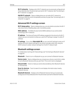 Settings                                                                                          357


              Wi-Fi networks Displays a list of Wi-Fi networks you’ve previously configured and
              those detected when the phone last scanned for Wi-Fi networks. See “Connecting to
              Wi-Fi networks” on page 61.

              Add Wi-Fi network Opens a dialog where you can add a Wi-Fi network by
              entering its SSID (the name it broadcasts) and security type. See “Connecting to Wi-Fi
              networks” on page 61.


              Advanced Wi-Fi settings screen
              Wi-Fi sleep policy Opens a dialog where you can set whether and when the Wi-Fi
              radio disconnects. Disabling sleep uses more battery power.

              MAC address The Media Access Control (MAC) address of your phone when
              connecting to Wi-Fi networks.

              IP address The Internet Protocol (IP) address assigned to the phone by the Wi-Fi
              network you are connected to (unless you used the IP settings to assign it a static IP
              address).

              IP settings If you check Use static IP, you can use the IP settings to enter an IP
              address and other network settings for you phone manually, rather than using the
              DHCP protocol to obtain network settings from the Wi-Fi network itself.


              Bluetooth settings screen
              For details about working with these settings, see “Connecting to Bluetooth devices”
              on page 64.

              Bluetooth Check to turn on Bluetooth so you can connect to Bluetooth devices.
              Device name Opens a dialog where you can give your phone a name that is visible
              on some Bluetooth devices when you pair them. The current name is displayed.

              Discoverable Check to make your phone discoverable by other Bluetooth devices
              for 120 seconds.

              Scan for devices Touch to search for and display information about nearby
              Bluetooth devices.

              Bluetooth devices Displays a list of Bluetooth devices that you’ve previously
              configured and those detected when the phone last scanned for Bluetooth devices.




AUG-2.3-103                                                                       Android User’s Guide
 