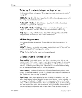 Settings                                                                                           358



              Tethering & portable hotspot settings screen
              For details about these settings, see “Sharing your phone’s mobile data connection”
              on page 69.

              USB tethering Check to share your phone’s mobile network data connection with
              your computer, via a USB connection.

              Portable Wi-Fi hotspot Check to share your phone’s mobile network data
              connection as a portable Wi-Fi hotspot.

              Portable Wi-Fi hotspot settings Opens a screen with settings to turn the
              hotspot on and off and to set the its SSID (its broadcast name) and security.

              Help Opens a dialog with information about USB tethering and portable Wi-Fi
              hotspots as well as information about where to learn more.


              VPN settings screen
              For details about these settings, see “Connecting to virtual private networks” on
              page 72.

              Add VPN Opens a screen that prompts you to select the type of VPN to add. You
              are then prompted for VPN configuration details.

              VPNs The list of VPNs that you’ve previously configured.

              Mobile networks settings screen
              Data enabled Uncheck to prevent your phone from transmitting data on any
              mobile network. This is useful if you are traveling in an area where you do not have a
              mobile data plan and want to avoid charges for data use on local carriers’ mobile
              networks. Unchecking this setting does not prevent your phone from transmitting
              data on other wireless networks, such as Wi-Fi or Bluetooth.

              Data roaming Uncheck to prevent your phone from transmitting data on other
              carriers’ mobile networks when you can’t access your own carrier’s mobile networks.
              See “Disable data when roaming” on page 59.

              Data usage Only available if your carrier enforces a mobile network data use
              policy. Displays the amount of data you’ve transmitted over the mobile network in the
              current period, the data threshold (the amount of data you can transmit before the
              policy is enforced), and the time when the next period starts. If you touch this setting,
              the Data Usage screen opens, with more details about your mobile network data use,
              the period in which it’s measured, and the way in which the carrier will enforce the

AUG-2.3-103                                                                        Android User’s Guide
 