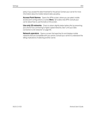 Settings                                                                                          359


              policy if you exceed the data threshold for the period. Contact your carrier for more
              information about its mobile network data use policy.

              Access Point Names Opens the APNs screen, where you can select mobile
              access point configurations; or press Menu       to add a new APN. Consult your
              carrier about how to use the tools on this screen.

              Use only 2G networks Check to obtain slightly better battery life, by preventing
              your phone from connecting to higher-speed networks. See “Limit your data
              connection to 2G networks” on page 59.

              Network operators Opens a screen that searches for and displays mobile
              networks that are compatible with your phone. Consult your carrier to understand the
              billing implications of selecting another carrier.




AUG-2.3-103                                                                       Android User’s Guide
 