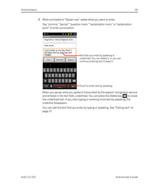 Android basics                                                                                           36


                 3 When prompted to “Speak now,” speak what you want to enter.
                    Say “comma,” “period,” “question mark,” “exclamation mark,” or “exclamation
                    point” to enter punctuation.




                                                     Text that you enter by speaking is
                                                     underlined. You can delete it, or you can
                                                     continue entering text to keep it.




                                                     Touch to enter text by speaking.

                    When you pause, what you spoke is transcribed by the speech-recognition service
                    and entered in the text field, underlined. You can press the Delete key      to erase
                    the underlined text. If you start typing or entering more text by speaking, the
                    underline disappears.
                    You can edit the text that you enter by typing or speaking. See “Editing text” on
                    page 37.




AUG-2.3-103                                                                             Android User’s Guide
 