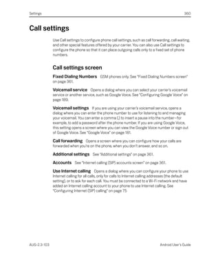 Settings                                                                                             360



Call settings
              Use Call settings to configure phone call settings, such as call forwarding, call waiting,
              and other special features offered by your carrier. You can also use Call settings to
              configure the phone so that it can place outgoing calls only to a fixed set of phone
              numbers.


              Call settings screen
              Fixed Dialing Numbers GSM phones only. See “Fixed Dialing Numbers screen”
              on page 361.

              Voicemail service Opens a dialog where you can select your carrier’s voicemail
              service or another service, such as Google Voice. See “Configuring Google Voice” on
              page 189.

              Voicemail settings If you are using your carrier’s voicemail service, opens a
              dialog where you can enter the phone number to use for listening to and managing
              your voicemail. You can enter a comma (,) to insert a pause into the number—for
              example, to add a password after the phone number. If you are using Google Voice,
              this setting opens a screen where you can view the Google Voice number or sign out
              of Google Voice. See “Google Voice” on page 181.

              Call forwarding Opens a screen where you can configure how your calls are
              forwarded when you’re on the phone, when you don’t answer, and so on.

              Additional settings See “Additional settings” on page 361.
              Accounts See “Internet calling (SIP) accounts screen” on page 361.
              Use Internet calling Opens a dialog where you can configure your phone to use
              Internet calling for all calls, only for calls to Internet calling addresses (the default
              setting), or to ask for each call. You must be connected to a Wi-Fi network and have
              added an Internet calling account to your phone to use Internet calling. See
              “Configuring Internet (SIP) calling” on page 75




AUG-2.3-103                                                                          Android User’s Guide
 