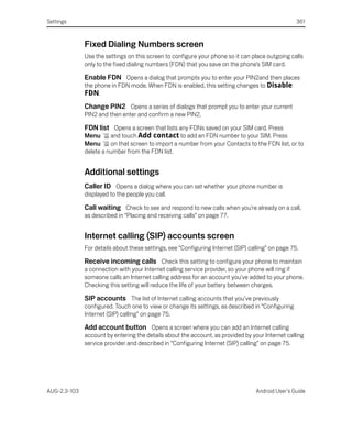 Settings                                                                                           361



              Fixed Dialing Numbers screen
              Use the settings on this screen to configure your phone so it can place outgoing calls
              only to the fixed dialing numbers (FDN) that you save on the phone’s SIM card.

              Enable FDN Opens a dialog that prompts you to enter your PIN2and then places
              the phone in FDN mode. When FDN is enabled, this setting changes to Disable
              FDN.
              Change PIN2 Opens a series of dialogs that prompt you to enter your current
              PIN2 and then enter and confirm a new PIN2.

              FDN list Opens a screen that lists any FDNs saved on your SIM card. Press
              Menu    and touch Add contact to add an FDN number to your SIM. Press
              Menu      on that screen to import a number from your Contacts to the FDN list, or to
              delete a number from the FDN list.


              Additional settings
              Caller ID Opens a dialog where you can set whether your phone number is
              displayed to the people you call.

              Call waiting Check to see and respond to new calls when you’re already on a call,
              as described in “Placing and receiving calls” on page 77.


              Internet calling (SIP) accounts screen
              For details about these settings, see “Configuring Internet (SIP) calling” on page 75.

              Receive incoming calls Check this setting to configure your phone to maintain
              a connection with your Internet calling service provider, so your phone will ring if
              someone calls an Internet calling address for an account you’ve added to your phone.
              Checking this setting will reduce the life of your battery between charges.

              SIP accounts The list of Internet calling accounts that you’ve previously
              configured. Touch one to view or change its settings, as described in “Configuring
              Internet (SIP) calling” on page 75.

              Add account button Opens a screen where you can add an Internet calling
              account by entering the details about the account, as provided by your Internet calling
              service provider and described in “Configuring Internet (SIP) calling” on page 75.




AUG-2.3-103                                                                       Android User’s Guide
 