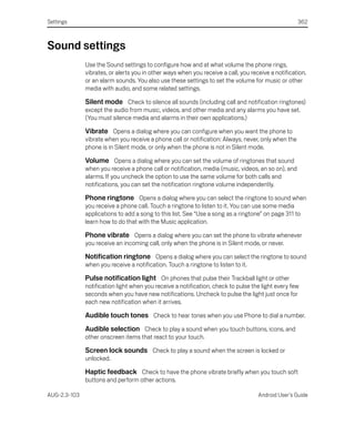 Settings                                                                                            362



Sound settings
              Use the Sound settings to configure how and at what volume the phone rings,
              vibrates, or alerts you in other ways when you receive a call, you receive a notification,
              or an alarm sounds. You also use these settings to set the volume for music or other
              media with audio, and some related settings.

              Silent mode Check to silence all sounds (including call and notification ringtones)
              except the audio from music, videos, and other media and any alarms you have set.
              (You must silence media and alarms in their own applications.)

              Vibrate Opens a dialog where you can configure when you want the phone to
              vibrate when you receive a phone call or notification: Always, never, only when the
              phone is in Silent mode, or only when the phone is not in Silent mode.

              Volume Opens a dialog where you can set the volume of ringtones that sound
              when you receive a phone call or notification, media (music, videos, an so on), and
              alarms. If you uncheck the option to use the same volume for both calls and
              notifications, you can set the notification ringtone volume independently.

              Phone ringtone Opens a dialog where you can select the ringtone to sound when
              you receive a phone call. Touch a ringtone to listen to it. You can use some media
              applications to add a song to this list. See “Use a song as a ringtone” on page 311 to
              learn how to do that with the Music application.

              Phone vibrate Opens a dialog where you can set the phone to vibrate whenever
              you receive an incoming call, only when the phone is in Silent mode, or never.

              Notification ringtone Opens a dialog where you can select the ringtone to sound
              when you receive a notification. Touch a ringtone to listen to it.

              Pulse notification light On phones that pulse their Trackball light or other
              notification light when you receive a notification, check to pulse the light every few
              seconds when you have new notifications. Uncheck to pulse the light just once for
              each new notification when it arrives.

              Audible touch tones Check to hear tones when you use Phone to dial a number.
              Audible selection Check to play a sound when you touch buttons, icons, and
              other onscreen items that react to your touch.

              Screen lock sounds Check to play a sound when the screen is locked or
              unlocked.

              Haptic feedback Check to have the phone vibrate briefly when you touch soft
              buttons and perform other actions.

AUG-2.3-103                                                                         Android User’s Guide
 