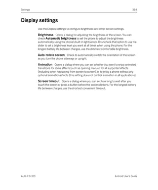 Settings                                                                                           364



Display settings
              Use the Display settings to configure brightness and other screen settings.

              Brightness Opens a dialog for adjusting the brightness of the screen. You can
              check Automatic brightness to set the phone to adjust the brightness
              automatically, using the phone’s built-in light sensor. Or uncheck that option to use the
              slider to set a brightness level you want at all times when using the phone. For the
              longest battery life between charges, use the dimmest comfortable brightness.

              Auto-rotate screen Check to automatically switch the orientation of the screen
              as you turn the phone sideways or upright.

              Animation Opens a dialog where you can set whether you want to enjoy animated
              transitions for some effects (such as opening menus), for all supported effects
              (including when navigating from screen to screen), or to enjoy a phone without any
              optional animation effects (this setting does not control animation in all applications).

              Screen timeout Opens a dialog where you can set how long to wait after you
              touch the screen or press a button before the screen darkens. For the longest battery
              life between charges, use the shortest convenient timeout.




AUG-2.3-103                                                                        Android User’s Guide
 