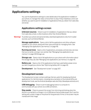 Settings                                                                                          367



Applications settings
              You use the Applications settings to view details about the applications installed on
              your phone, to manage their data, to force them to stop if they misbehave, and to set
              whether you want to permit installation of applications that you obtain from web sites
              and email.


              Applications settings screen
              Unknown sources Check to permit installation of applications that you obtain
              from web sites, email, or other locations other than Android Market.
   Warning! To protect your phone and personal data, download applications only from trusted
            sources, such as Android Market.

              Manage applications Opens a list of all the applications and other software
              installed on your phone, along with their sizes and tools for managing them. See
              “Managing how applications use memory” on page 48.

              Running services Opens a list of applications, processes, and services, services
              that are currently running or are cached. See “Managing how applications use
              memory” on page 48.Storage use

              Storage use Opens a list of all applications on your phone with information about
              the storage they use. See “Managing how applications use memory” on page 48.

              Battery use Opens a list of the applications that have used battery power since
              you last charged your phone. See “Optimizing battery life” on page 46.

              Development See “Development screen” on page 367.

              Development screen
              The Development screen contains settings that are useful for developing Android
              applications. For full information, including documentation of the Android APIs and
              development tools, see the Android developer web site (http://developer.android.com).

              USB debugging Check to permit debugging tools on a computer to
              communicate with your phone via a USB connection.

              Stay awake Check to prevent the screen from dimming and locking when the
              phone is connected to a charger or to a USB device that provides power. Don’t use this
              setting with a static image on the phone for long periods of time, or the screen may be
              marked with that image.


AUG-2.3-103                                                                       Android User’s Guide
 