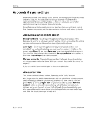 Settings                                                                                         369



Accounts & sync settings
              Use the Accounts & Sync settings to add, remove, and manage your Google Accounts
              and other accounts. You also use these settings to control how and whether
              applications send, receive, and sync data on their own schedules, and whether
              applications can synchronize user data automatically.
              Gmail, Calendar, and other applications may also have their own settings to control
              how they synchronize data; see the documentation for those applications for details.


              Accounts & sync settings screen
              Background data Check to permit applications to synchronize data in the
              background, whether or not you are actively working in them. Unchecking this setting
              can save battery power and lowers (but does not eliminate) data use.

              Auto-sync Check to permit applications to synchronize data on their own
              schedule. If you uncheck this setting, you must touch an account in the list on this
              screen, press Menu , and touch Sync now to synchronize data for that account.
              Synchronizing data automatically is disabled if Background data is unchecked. In
              that case, the Auto-sync checkbox is dimmed.

              Manage accounts The rest of this screen lists the Google Accounts and other
              accounts you’ve added to the phone. Adding accounts is described in “Accounts” on
              page 127.
              If you touch an account in this screen, its account screen opens.


              Account screen
              This screen contains different options, depending on the kind of account.
              For Google Accounts, it lists the kinds of data you can synchronize to the phone, with
              checkboxes so you can turn synchronizing on and off for each kind. You can also
              press Menu       and touch Sync now to synchronize data. Touch the Remove
              account button to remove the account along with all its data (contacts, mail,
              settings, and so on). You can’t remove the first Google Account you added to your
              phone except by resetting your phone to the factory defaults and erasing all of your
              user data. See “Privacy settings” on page 370.




AUG-2.3-103                                                                       Android User’s Guide
 