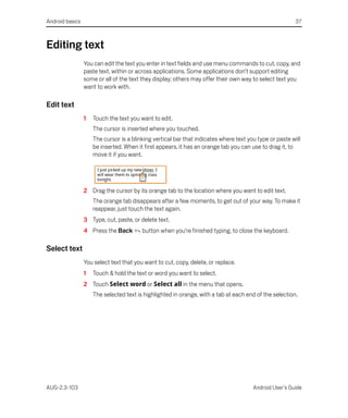 Android basics                                                                                          37



Editing text
                 You can edit the text you enter in text fields and use menu commands to cut, copy, and
                 paste text, within or across applications. Some applications don’t support editing
                 some or all of the text they display; others may offer their own way to select text you
                 want to work with.

Edit text
                 1   Touch the text you want to edit.
                     The cursor is inserted where you touched.
                     The cursor is a blinking vertical bar that indicates where text you type or paste will
                     be inserted. When it first appears, it has an orange tab you can use to drag it, to
                     move it if you want.




                 2 Drag the cursor by its orange tab to the location where you want to edit text.
                     The orange tab disappears after a few moments, to get out of your way. To make it
                     reappear, just touch the text again.
                 3 Type, cut, paste, or delete text.
                 4 Press the Back        button when you’re finished typing, to close the keyboard.

Select text
                 You select text that you want to cut, copy, delete, or replace.
                 1   Touch & hold the text or word you want to select.
                 2 Touch Select word or Select all in the menu that opens.
                     The selected text is highlighted in orange, with a tab at each end of the selection.




AUG-2.3-103                                                                            Android User’s Guide
 