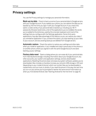 Settings                                                                                           370



Privacy settings
              You use the Privacy settings to manage your personal information.

              Back up my data Check to back up some of your personal data to Google servers,
              with your Google Account. If you replace your phone, you can restore the data you’ve
              backed up, the first time you sign in with your Google Account. If you check this
              option, a wide variety of you personal data is backed up, including your Wi-Fi
              passwords, Browser bookmarks, a list of the applications you’ve installed, the words
              you’ve added to the dictionary used by the onscreen keyboard, and most of the
              settings that you configure with the Settings application. Some third-party
              applications may also take advantage of this feature, so you can restore your data if
              you reinstall an application. If you uncheck this option, you stop backing up your data
              to your account, and any existing backups are deleted from Google servers.

              Automatic restore Check this option to restore your settings and other data
              when you install an application, if you installed and used it previously on this phone or
              on another phone, where you signed in with the same Google Account and were
              backing up your settings.

              Factory data reset Opens a dialog where you can erase all of your personal data
              from internal phone storage, including information about your Google Account, any
              other accounts, your system and application settings, and any downloaded
              applications. Resetting the phone does not erase any system software updates you’ve
              downloaded. Also includes a checkbox to erase your phone’s USB storage or SD card
              (depending on your model of phone), which can contain files you’ve downloaded or
              copied there, such as music or photos. If you reset the phone in this way, the next time
              you turn on your phone you’re prompted to reenter the same kind of information as
              when you first started Android. See “Starting Android for the first time” on page 16.




AUG-2.3-103                                                                        Android User’s Guide
 