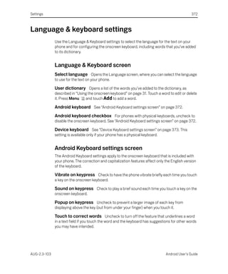 Settings                                                                                         372



Language & keyboard settings
              Use the Language & Keyboard settings to select the language for the text on your
              phone and for configuring the onscreen keyboard, including words that you’ve added
              to its dictionary.


              Language & Keyboard screen
              Select language Opens the Language screen, where you can select the language
              to use for the text on your phone.

              User dictionary Opens a list of the words you’ve added to the dictionary, as
              described in “Using the onscreen keyboard” on page 31. Touch a word to edit or delete
              it. Press Menu    and touch Add to add a word.

              Android keyboard See “Android Keyboard settings screen” on page 372.
              Android keyboard checkbox For phones with physical keyboards, uncheck to
              disable the onscreen keyboard. See “Android Keyboard settings screen” on page 372.

              Device keyboard See “Device Keyboard settings screen” on page 373. This
              setting is available only if your phone has a physical keyboard.


              Android Keyboard settings screen
              The Android Keyboard settings apply to the onscreen keyboard that is included with
              your phone. The correction and capitalization features affect only the English version
              of the keyboard.

              Vibrate on keypress Check to have the phone vibrate briefly each time you touch
              a key on the onscreen keyboard.

              Sound on keypress Check to play a brief sound each time you touch a key on the
              onscreen keyboard.

              Popup on keypress Uncheck to prevent a larger image of each key from
              displaying above the key (out from under your finger) when you touch it.

              Touch to correct words Uncheck to turn off the feature that underlines a word
              in a text field if you touch the word and the keyboard has suggestions for other words
              you may have intended.




AUG-2.3-103                                                                      Android User’s Guide
 