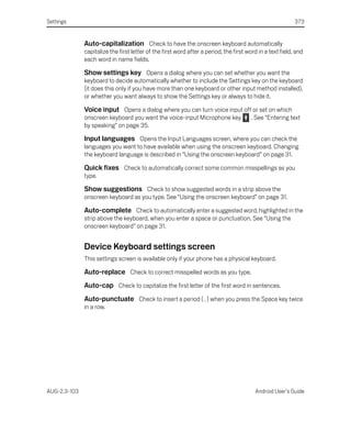 Settings                                                                                                   373


              Auto-capitalization Check to have the onscreen keyboard automatically
              capitalize the first letter of the first word after a period, the first word in a text field, and
              each word in name fields.

              Show settings key Opens a dialog where you can set whether you want the
              keyboard to decide automatically whether to include the Settings key on the keyboard
              (it does this only if you have more than one keyboard or other input method installed),
              or whether you want always to show the Settings key or always to hide it.

              Voice input Opens a dialog where you can turn voice input off or set on which
              onscreen keyboard you want the voice-input Microphone key                 . See “Entering text
              by speaking” on page 35.

              Input languages Opens the Input Languages screen, where you can check the
              languages you want to have available when using the onscreen keyboard. Changing
              the keyboard language is described in “Using the onscreen keyboard” on page 31.

              Quick fixes Check to automatically correct some common misspellings as you
              type.

              Show suggestions Check to show suggested words in a strip above the
              onscreen keyboard as you type. See “Using the onscreen keyboard” on page 31.

              Auto-complete Check to automatically enter a suggested word, highlighted in the
              strip above the keyboard, when you enter a space or punctuation. See “Using the
              onscreen keyboard” on page 31.


              Device Keyboard settings screen
              This settings screen is available only if your phone has a physical keyboard.

              Auto-replace Check to correct misspelled words as you type.
              Auto-cap Check to capitalize the first letter of the first word in sentences.
              Auto-punctuate Check to insert a period ( . ) when you press the Space key twice
              in a row.




AUG-2.3-103                                                                              Android User’s Guide
 