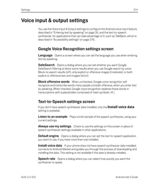 Settings                                                                                             374



Voice input & output settings
              You use the Voice Input & Output settings to configure the Android voice input feature,
              described in “Entering text by speaking” on page 35, and the text-to-speech
              synthesizer, for applications that can take advantage of it, such as TalkBack, which is
              described in “Accessibility settings” on page 376.


              Google Voice Recognition settings screen
              Language Opens a screen where you can set the language you use when entering
              text by speaking.

              SafeSearch Opens a dialog where you can set whether you want Google
              SafeSearch filtering to block some results when you use Google search by voice:
              Block no search results (off), only explicit or offensive images (moderate), or both
              explicit or offensive text and images (strict).

              Block offensive words When unchecked, Google voice recognition will
              recognize and transcribe words many people consider offensive, when you enter text
              by speaking. When checked, Google voice recognition replaces those words in
              transcriptions with a placeholder comprised of hash symbols ( # ).


              Text-to-Speech settings screen
              If you don’t have speech synthesizer data installed, only the Install voice data
              setting is available.

              Listen to an example Plays a brief sample of the speech synthesizer, using your
              current settings.

              Always use my settings Check to use the settings on this screen in place of
              speech synthesizer settings available in other applications.

              Default engine Opens a dialog where you can set the text-to-speech application
              you want to use, if you have more than one installed.

              Install voice data If your phone does not have speech synthesizer data installed,
              connects to Android Market and guides you through the process of downloading and
              installing the data. This setting is not available if the data is already installed.

              Speech rate Opens a dialog where you can select how quickly you want the
              synthesizer to speak.



AUG-2.3-103                                                                        Android User’s Guide
 