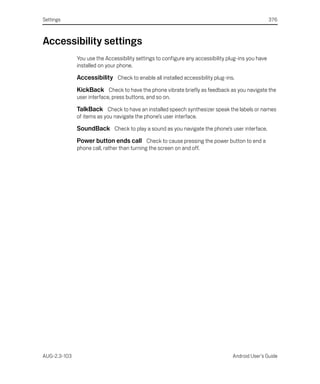 Settings                                                                                            376



Accessibility settings
              You use the Accessibility settings to configure any accessibility plug-ins you have
              installed on your phone.

              Accessibility Check to enable all installed accessibility plug-ins.
              KickBack Check to have the phone vibrate briefly as feedback as you navigate the
              user interface, press buttons, and so on.

              TalkBack Check to have an installed speech synthesizer speak the labels or names
              of items as you navigate the phone’s user interface.

              SoundBack Check to play a sound as you navigate the phone’s user interface.
              Power button ends call Check to cause pressing the power button to end a
              phone call, rather than turning the screen on and off.




AUG-2.3-103                                                                       Android User’s Guide
 