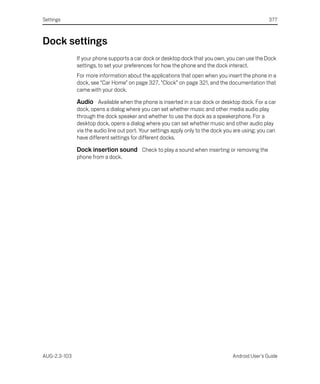 Settings                                                                                          377



Dock settings
              If your phone supports a car dock or desktop dock that you own, you can use the Dock
              settings, to set your preferences for how the phone and the dock interact.
              For more information about the applications that open when you insert the phone in a
              dock, see “Car Home” on page 327, “Clock” on page 321, and the documentation that
              came with your dock.

              Audio Available when the phone is inserted in a car dock or desktop dock. For a car
              dock, opens a dialog where you can set whether music and other media audio play
              through the dock speaker and whether to use the dock as a speakerphone. For a
              desktop dock, opens a dialog where you can set whether music and other audio play
              via the audio line out port. Your settings apply only to the dock you are using; you can
              have different settings for different docks.

              Dock insertion sound Check to play a sound when inserting or removing the
              phone from a dock.




AUG-2.3-103                                                                       Android User’s Guide
 