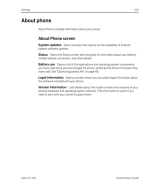 Settings                                                                                          379



About phone
              About Phone includes information about your phone.


              About Phone screen
              System updates Opens a screen that reports on the availability of Android
              system software updates.

              Status Opens the Status screen with a long list of information about your battery,
              mobile network connection, and other details.

              Battery use Opens a list of the applications and operating system components
              you have used since you last charged the phone, sorted by the amount of power they
              have used. See “Optimizing battery life” on page 46.

              Legal information Opens a screen where you can obtain legal information about
              the software included with your phone.

              Version information Lists details about the model numbers and versions of your
              phone’s hardware and operating system software. This information is useful if you
              need to work with your carrier’s support team.




AUG-2.3-103                                                                     Android User’s Guide
 