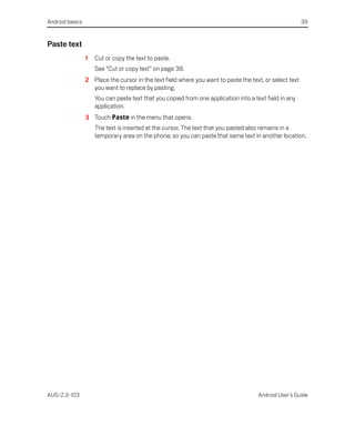 Android basics                                                                                           39


Paste text
                 1   Cut or copy the text to paste.
                     See “Cut or copy text” on page 38.
                 2 Place the cursor in the text field where you want to paste the text, or select text
                   you want to replace by pasting.
                     You can paste text that you copied from one application into a text field in any
                     application.
                 3 Touch Paste in the menu that opens.
                     The text is inserted at the cursor. The text that you pasted also remains in a
                     temporary area on the phone, so you can paste that same text in another location.




AUG-2.3-103                                                                           Android User’s Guide
 