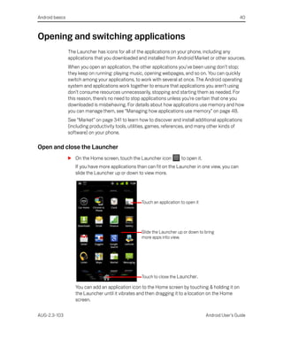 Android basics                                                                                          40



Opening and switching applications
                 The Launcher has icons for all of the applications on your phone, including any
                 applications that you downloaded and installed from Android Market or other sources.
                 When you open an application, the other applications you’ve been using don’t stop;
                 they keep on running: playing music, opening webpages, and so on. You can quickly
                 switch among your applications, to work with several at once. The Android operating
                 system and applications work together to ensure that applications you aren’t using
                 don’t consume resources unnecessarily, stopping and starting them as needed. For
                 this reason, there’s no need to stop applications unless you’re certain that one you
                 downloaded is misbehaving. For details about how applications use memory and how
                 you can manage them, see “Managing how applications use memory” on page 48.
                 See “Market” on page 341 to learn how to discover and install additional applications
                 (including productivity tools, utilities, games, references, and many other kinds of
                 software) on your phone.

Open and close the Launcher
                 S On the Home screen, touch the Launcher icon           to open it.
                    If you have more applications than can fit on the Launcher in one view, you can
                    slide the Launcher up or down to view more.




                                                    Touch an application to open it




                                                    Slide the Launcher up or down to bring
                                                    more apps into view.




                                                    Touch to close the Launcher.

                    You can add an application icon to the Home screen by touching & holding it on
                    the Launcher until it vibrates and then dragging it to a location on the Home
                    screen.

AUG-2.3-103                                                                            Android User’s Guide
 