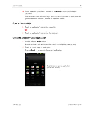Android basics                                                                                         41


                 S Touch the Home icon on the Launcher or the Home button             to close the
                   Launcher.
                     The Launcher closes automatically if you touch an icon to open its application or if
                     you move an icon from the Launcher to the Home screen.

Open an application
                 S Touch an application's icon on the Launcher.
                     OR
                 S Touch an application’s icon on the Home screen.

Switch to a recently used application
                 1   Press & hold the Home button      .
                     A small window opens, with icons of applications that you’ve used recently.
                 2 Touch an icon to open its application.
                     Or press Back     to return to the current application.




                                                     Touch an icon to open an application
                                                     you’ve used recently.




AUG-2.3-103                                                                           Android User’s Guide
 