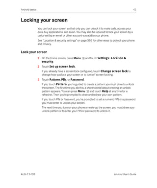 Android basics                                                                                          42



Locking your screen
                 You can lock your screen so that only you can unlock it to make calls, access your
                 data, buy applications, and so on. You may also be required to lock your screen by a
                 policy set by an email or other account you add to your phone.
                 See “Location & security settings” on page 365 for other ways to protect your phone
                 and privacy.

Lock your screen
                 1   On the Home screen, press Menu        and touch Settings > Location &
                     security.
                 2 Touch Set up screen lock.
                     If you already have a screen lock configured, touch Change screen lock to
                     change how you lock your screen or to turn off screen locking.
                 3 Touch Pattern, PIN, or Password.
                     If you touch Pattern, you’re guided to create a pattern you must draw to unlock
                     the screen. The first time you do this, a short tutorial about creating an unlock
                     pattern appears. You can press Menu         and touch Help at any time for a
                     refresher. Then you’re prompted to draw and redraw your own pattern.
                     If you touch PIN or Password, you’re prompted to set a numeric PIN or a password
                     you must enter to unlock your screen.
                     The next time you turn on your phone or wake up the screen, you must draw your
                     unlock pattern or to enter your PIN or password to unlock it.




AUG-2.3-103                                                                         Android User’s Guide
 