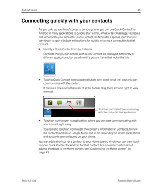 Android basics                                                                                         45



Connecting quickly with your contacts
                 As you build up your list of contacts on your phone, you can use Quick Contact for
                 Android in many applications to quickly start a chat, email, or text message, to place a
                 call, or to locate your contacts. Quick Contact for Android is a special icon that you
                 can touch to open a bubble with options for quickly initiating a connection to that
                 contact.
                 S Identify a Quick Contact icon by its frame.
                    Contacts that you can access with Quick Contact are displayed differently in
                    different applications, but usually with a picture frame that looks like this:




                 S Touch a Quick Contact icon to open a bubble with icons for all the ways you can
                   communicate with the contact.
                    If there are more icons than can fit in the bubble, drag them left and right to view
                    them all.




                                                                    Touch an icon to start communicating
                                                                    with the contact in that application.


                 S Touch an icon to open its application, where you can start communicating with
                   your contact right away.
                    You can also touch an icon to edit the contact’s information in Contacts, to view
                    the contact’s address in Google Maps, and so on, depending on which applications
                    and accounts are configured on your phone.
                 You can add a shortcut for a contact to your Home screen, which you can then touch
                 to open Quick Contact for Android for that contact. For more information about
                 adding shortcuts to the Home screen, see “Customizing the Home screen” on
                 page 43.




AUG-2.3-103                                                                           Android User’s Guide
 
