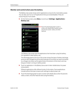 Android basics                                                                                         47


Monitor and control what uses the battery
                 The Battery Use screen shows which applications consume the most battery power.
                 You can also use it to turn off applications that you’ve downloaded, if they are
                 consuming too much power.
                 S On the Home screen, press Menu         and touch Settings > Applications >
                   Battery use.



                                                        Touch the discharge graph to open a
                                                        screen with details about battery use by
                                                        the phone’s screen, radios, and other
                                                        features.




                    The Battery Use screen lists the applications that have been using the battery,
                    from greatest to least battery use.
                    The discharge graph at the top of the screen shows the pace of battery discharge
                    since you last changed the phone (short periods of time when you were connected
                    to a charger are shown as thin green lines at the bottom of the chart), and how
                    long you’ve been running on battery power.
                 S Touch an application in the Battery Use screen to learn details about its power
                   consumption.
                    Different applications offer different kinds of information. Some applications
                    include buttons that open screens with settings to adjust power use.
                 S Touch the discharge graph to open a screen with details about when the phone’s
                   radios, screen, and other features were using the battery.




AUG-2.3-103                                                                           Android User’s Guide
 