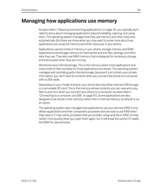 Android basics                                                                                        48



Managing how applications use memory
                 As described in “Opening and switching applications” on page 40, you typically don’t
                 need to worry about managing applications beyond installing, opening, and using
                 them. The operating system manages how they use memory and other resources
                 automatically. But there are times when you may want to know more about how
                 applications are using the memory and other resources in your phone.
                 Applications use two kinds of memory in your phone: storage memory and RAM.
                 Applications use storage memory for themselves and any files, settings, and other
                 data they use. They also use RAM (memory that is designed for temporary storage
                 and fast access) when they are running.
                 All phones have internal storage. This is the memory where most applications and
                 many kinds of files and data for those applications are stored. The operating system
                 manages and carefully guards internal storage, because it can contain your private
                 information; you can’t view its contents when you connect the phone to a computer
                 with a USB cable.
                 Depending on your model of phone, your phone also has either internal USB storage
                 or a removable SD card. This is the memory whose contents you can view and copy
                 files to and from when you connect your phone to a computer (as described in
                 “Connecting to a computer via USB” on page 67). Some applications are also
                 designed to be stored in this memory, rather than in internal memory, by default or as
                 an option.
                 The operating system also manages how applications use your phone’s RAM. It only
                 allows applications and their component processes and services to use RAM when
                 they need it. It may cache processes that you’ve been using recently in RAM, so they
                 restart more quickly when you open them again, but it will erase the cache if it needs
                 the RAM for new activities.




AUG-2.3-103                                                                          Android User’s Guide
 