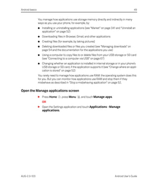 Android basics                                                                                        49


                 You manage how applications use storage memory directly and indirectly in many
                 ways as you use your phone, for example, by:
                 G   Installing or uninstalling applications (see “Market” on page 341 and “Uninstall an
                     application” on page 52)
                 G   Downloading files in Browser, Gmail, and other applications
                 G   Creating files (for example, by taking pictures)
                 G   Deleting downloaded files or files you created (see “Managing downloads” on
                     page 54 and the documentation for the applications you use)
                 G   Using a computer to copy files to or delete files from your USB storage or SD card
                     (see “Connecting to a computer via USB” on page 67)
                 G   Changing whether an application is installed in internal storage or in your phone’s
                     USB storage or SD card, if the application supports it (see “Change where an appli-
                     cation is stored” on page 52)
                 You rarely need to manage how applications use RAM: the operating system does this
                 for you. But you can monitor how applications use RAM and stop them if they
                 misbehave as described in “Stop a misbehaving application” on page 52.

Open the Manage applications screen
                 S Press Home        , press Menu      , and touch Manage apps.
                     OR
                 S Open the Settings application and touch Applications > Manage
                   applications.




AUG-2.3-103                                                                          Android User’s Guide
 
