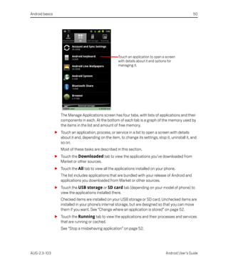 Android basics                                                                                         50




                                                        Touch an application to open a screen
                                                        with details about it and options for
                                                        managing it.




                    The Manage Applications screen has four tabs, with lists of applications and their
                    components in each. At the bottom of each tab is a graph of the memory used by
                    the items in the list and amount of free memory.
                 S Touch an application, process, or service in a list to open a screen with details
                   about it and, depending on the item, to change its settings, stop it, uninstall it, and
                   so on.
                    Most of these tasks are described in this section.
                 S Touch the Downloaded tab to view the applications you’ve downloaded from
                   Market or other sources.
                 S Touch the All tab to view all the applications installed on your phone.
                    The list includes applications that are bundled with your release of Android and
                    applications you downloaded from Market or other sources.
                 S Touch the USB storage or SD card tab (depending on your model of phone) to
                   view the applications installed there.
                    Checked items are installed on your USB storage or SD card. Unchecked items are
                    installed in your phone’s internal storage, but are designed so that you can move
                    them if you want. See “Change where an application is stored” on page 52.
                 S Touch the Running tab to view the applications and their processes and services
                   that are running or cached.
                    See “Stop a misbehaving application” on page 52.




AUG-2.3-103                                                                           Android User’s Guide
 