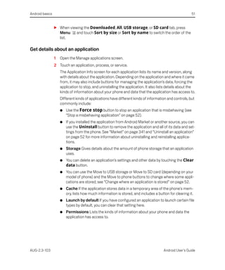 Android basics                                                                                          51


                 S When viewing the Downloaded, All, USB storage, or SD card tab, press
                   Menu     and touch Sort by size or Sort by name to switch the order of the
                   list.

Get details about an application
                 1   Open the Manage applications screen.
                 2 Touch an application, process, or service.
                     The Application Info screen for each application lists its name and version, along
                     with details about the application. Depending on the application and where it came
                     from, it may also include buttons for managing the application’s data, forcing the
                     application to stop, and uninstalling the application. It also lists details about the
                     kinds of information about your phone and data that the application has access to.
                     DIfferent kinds of applications have different kinds of information and controls, but
                     commonly include:
                     G   Use the Force stop button to stop an application that is misbehaving (see
                         “Stop a misbehaving application” on page 52).
                     G   If you installed the application from Android Market or another source, you can
                         use the Uninstall button to remove the application and all of its data and set-
                         tings from the phone. See “Market” on page 341 and “Uninstall an application”
                         on page 52 for more information about uninstalling and reinstalling applica-
                         tions.
                     G   Storage Gives details about the amount of phone storage that an application
                         uses.
                     G   You can delete an application’s settings and other data by touching the Clear
                         data button.
                     G   You can use the Move to USB storage or Move to SD card (depending on your
                         model of phone) and the Move to phone buttons to change where some appli-
                         cations are stored; see “Change where an application is stored” on page 52.
                     G   Cache If the application stores data in a temporary area of the phone's mem-
                         ory, lists how much information is stored, and includes a button for clearing it.
                     G   Launch by default If you have configured an application to launch certain file
                         types by default, you can clear that setting here.
                     G   Permissions Lists the kinds of information about your phone and data the
                         application has access to.




AUG-2.3-103                                                                            Android User’s Guide
 