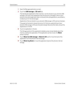 Android basics                                                                                         53


                 1   Open the Manage applications screen.
                 2 Touch the USB storage or SD card tab.
                     The tab lists the applications that must be or can be stored on your phone’s USB
                     storage or SD card. Each application lists the amount of storage it uses on your
                     phone's internal storage (even when not stored there, all applications use at least a
                     small amount of internal storage).
                     Applications that are stored on your phone’s USB storage or SD card are checked.
                     The graph at the bottom shows the amount of memory used and free of your
                     phone’s USB storage or SD card: the total includes files and other data, not just the
                     applications in the list.
                 S Touch an application in the list.
                     The Storage section of the application’s details screen shows details about the
                     memory used by the application. If the application can be moved, the Move
                     button is active.
                 S Touch Move to USB storage or Move to SD card to move the bulk of the
                   application from the phone’s internal storage.
                 S Touch Move to phone to move the application back to the phone’s internal
                   storage.




AUG-2.3-103                                                                           Android User’s Guide
 