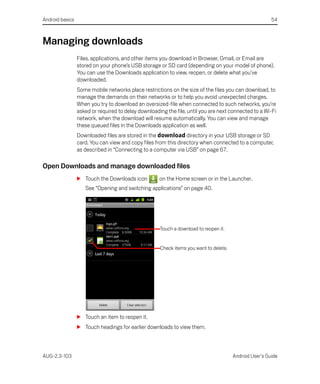 Android basics                                                                                          54



Managing downloads
                 Files, applications, and other items you download in Browser, Gmail, or Email are
                 stored on your phone’s USB storage or SD card (depending on your model of phone).
                 You can use the Downloads application to view, reopen, or delete what you’ve
                 downloaded.
                 Some mobile networks place restrictions on the size of the files you can download, to
                 manage the demands on their networks or to help you avoid unexpected charges.
                 When you try to download an oversized-file when connected to such networks, you’re
                 asked or required to delay downloading the file, until you are next connected to a Wi-Fi
                 network, when the download will resume automatically. You can view and manage
                 these queued files in the Downloads application as well.
                 Downloaded files are stored in the download directory in your USB storage or SD
                 card. You can view and copy files from this directory when connected to a computer,
                 as described in “Connecting to a computer via USB” on page 67.

Open Downloads and manage downloaded files
                 S Touch the Downloads icon          on the Home screen or in the Launcher.
                    See “Opening and switching applications” on page 40.




                                                     Touch a download to reopen it.


                                                     Check items you want to delete.




                 S Touch an item to reopen it.
                 S Touch headings for earlier downloads to view them.



AUG-2.3-103                                                                            Android User’s Guide
 
