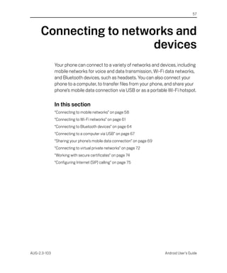 57




     Connecting to networks and
                        devices
              Your phone can connect to a variety of networks and devices, including
              mobile networks for voice and data transmission, Wi-Fi data networks,
              and Bluetooth devices, such as headsets. You can also connect your
              phone to a computer, to transfer files from your phone, and share your
              phone’s mobile data connection via USB or as a portable Wi-Fi hotspot.

              In this section
              “Connecting to mobile networks” on page 58
              “Connecting to Wi-Fi networks” on page 61
              “Connecting to Bluetooth devices” on page 64
              “Connecting to a computer via USB” on page 67
              “Sharing your phone’s mobile data connection” on page 69
              “Connecting to virtual private networks” on page 72
              “Working with secure certificates” on page 74
              “Configuring Internet (SIP) calling” on page 75




AUG-2.3-103                                                              Android User’s Guide
 