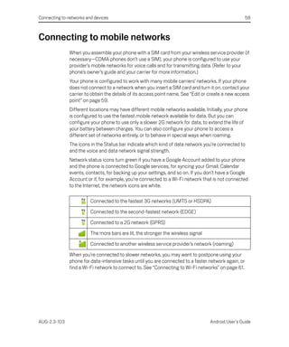 Connecting to networks and devices                                                                    58



Connecting to mobile networks
               When you assemble your phone with a SIM card from your wireless service provider (if
               necessary—CDMA phones don’t use a SIM), your phone is configured to use your
               provider’s mobile networks for voice calls and for transmitting data. (Refer to your
               phone’s owner’s guide and your carrier for more information.)
               Your phone is configured to work with many mobile carriers’ networks. If your phone
               does not connect to a network when you insert a SIM card and turn it on, contact your
               carrier to obtain the details of its access point name. See “Edit or create a new access
               point” on page 59.
               Different locations may have different mobile networks available. Initially, your phone
               is configured to use the fastest mobile network available for data. But you can
               configure your phone to use only a slower 2G network for data, to extend the life of
               your battery between charges. You can also configure your phone to access a
               different set of networks entirely, or to behave in special ways when roaming.
               The icons in the Status bar indicate which kind of data network you’re connected to
               and the voice and data network signal strength.
               Network status icons turn green if you have a Google Account added to your phone
               and the phone is connected to Google services, for syncing your Gmail, Calendar
               events, contacts, for backing up your settings, and so on. If you don’t have a Google
               Account or if, for example, you’re connected to a Wi-Fi network that is not connected
               to the Internet, the network icons are white.

                         Connected to the fastest 3G networks (UMTS or HSDPA)

                         Connected to the second-fastest network (EDGE)

                         Connected to a 2G network (GPRS)

                         The more bars are lit, the stronger the wireless signal

                         Connected to another wireless service provider’s network (roaming)

               When you’re connected to slower networks, you may want to postpone using your
               phone for data-intensive tasks until you are connected to a faster network again, or
               find a Wi-Fi network to connect to. See “Connecting to Wi-Fi networks” on page 61.




AUG-2.3-103                                                                        Android User’s Guide
 