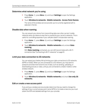 Connecting to networks and devices                                                                   59


Determine what network you’re using
               1   Press Home        , press Menu   , and touch Settings to open the Settings
                   application.
               2 Touch Wireless & networks > Mobile networks > Access Point Names.
                   The name of the wireless service provider you’re currently registered with is
                   selected in the list.

Disable data when roaming
               You can prevent your phone from transmitting data over other carriers’ mobile
               networks when you leave an area that is covered by your carrier’s networks. This is
               useful for controlling expenses if your cell plan doesn’t include data roaming.
               1   Press Home        , press Menu   , and touch Settings, to open the Settings
                   application.
               2 Touch Wireless & networks > Mobile networks and uncheck Data
                 roaming.
                   With Data roaming unchecked, you can still transmit data with a Wi-Fi
                   connection.See “Connecting to Wi-Fi networks” on page 61.

Limit your data connection to 2G networks
               You can extend your battery life by limiting your data connections to 2G networks
               (GPRS or EDGE). When you are connected to a 2G network, you may want to
               postpone activities that transmit a lot of data, such as sending, uploading, or
               downloading pictures or video, until you are connected to a faster mobile or other
               wireless network.
               1   Press Home        , press Menu   , and touch Settings to open the Settings
                   application.
               2 Touch Wireless & networks > Mobile networks and check Use only 2G
                 networks.

Edit or create a new access point
               If you and your wireless service provider determine that you need to change the
               settings of your current access point name (APN) or to create a new one, you must
               obtain the APN and detailed settings from your provider.




AUG-2.3-103                                                                        Android User’s Guide
 