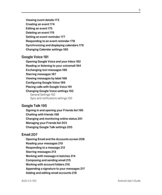 6


   Viewing event details 173
   Creating an event 174
   Editing an event 175
   Deleting an event 176
   Setting an event reminder 177
   Responding to an event reminder 178
   Synchronizing and displaying calendars 179
   Changing Calendar settings 180

Google Voice 181
   Opening Google Voice and your Inbox 182
   Reading or listening to your voicemail 184
   Exchanging text messages 186
   Starring messages 187
   Viewing messages by label 188
   Configuring Google Voice 189
   Placing calls with Google Voice 191
   Changing Google Voice settings 192
      General Settings 192
      Sync and notifications settings 193

Google Talk 195
   Signing in and opening your Friends list 196
   Chatting with friends 198
   Changing and monitoring online status 201
   Managing your Friends list 203
   Changing Google Talk settings 205

Email 207
   Opening Email and the Accounts screen 208
   Reading your messages 210
   Responding to a message 212
   Starring messages 213
   Working with message in batches 214
   Composing and sending email 215
   Working with account folders 216
   Appending a signature to your messages 217
   Adding and editing email accounts 218

AUG-2.3-103                                       Android User’s Guide
 