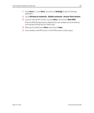 Connecting to networks and devices                                                                 60


               1   Press Home        , press Menu   , and touch Settings to open the Settings
                   application.
               2 Touch Wireless & networks > Mobile networks > Access Point Names.
               3 Touch an existing APN to edit it. Or press Menu      and touch New APN.
                   Enter the APN settings that you obtained from your wireless service provider by
                   touching each setting that you need to edit.
               4 When you’re finished, press Menu        and touch Save.
               5 If you created a new APN, touch it in the APNs screen to start using it.




AUG-2.3-103                                                                       Android User’s Guide
 