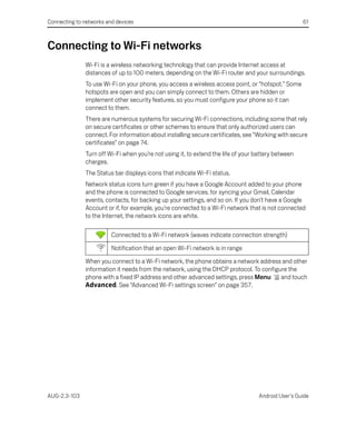 Connecting to networks and devices                                                                   61



Connecting to Wi-Fi networks
               Wi-Fi is a wireless networking technology that can provide Internet access at
               distances of up to 100 meters, depending on the Wi-Fi router and your surroundings.
               To use Wi-Fi on your phone, you access a wireless access point, or “hotspot.” Some
               hotspots are open and you can simply connect to them. Others are hidden or
               implement other security features, so you must configure your phone so it can
               connect to them.
               There are numerous systems for securing Wi-Fi connections, including some that rely
               on secure certificates or other schemes to ensure that only authorized users can
               connect. For information about installing secure certificates, see “Working with secure
               certificates” on page 74.
               Turn off Wi-Fi when you’re not using it, to extend the life of your battery between
               charges.
               The Status bar displays icons that indicate Wi-Fi status.
               Network status icons turn green if you have a Google Account added to your phone
               and the phone is connected to Google services, for syncing your Gmail, Calendar
               events, contacts, for backing up your settings, and so on. If you don’t have a Google
               Account or if, for example, you’re connected to a Wi-Fi network that is not connected
               to the Internet, the network icons are white.

                         Connected to a Wi-Fi network (waves indicate connection strength)

                         Notification that an open Wi-Fi network is in range

               When you connect to a Wi-Fi network, the phone obtains a network address and other
               information it needs from the network, using the DHCP protocol. To configure the
               phone with a fixed IP address and other advanced settings, press Menu     and touch
               Advanced. See “Advanced Wi-Fi settings screen” on page 357.




AUG-2.3-103                                                                         Android User’s Guide
 