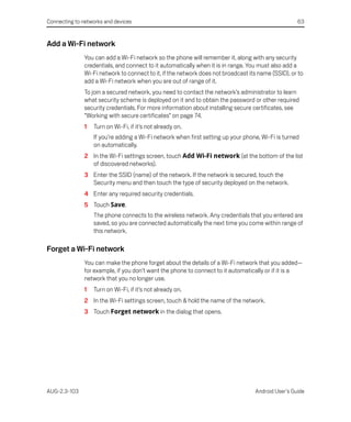 Connecting to networks and devices                                                                  63


Add a Wi-Fi network
               You can add a Wi-Fi network so the phone will remember it, along with any security
               credentials, and connect to it automatically when it is in range. You must also add a
               Wi-Fi network to connect to it, if the network does not broadcast its name (SSID), or to
               add a Wi-Fi network when you are out of range of it.
               To join a secured network, you need to contact the network’s administrator to learn
               what security scheme is deployed on it and to obtain the password or other required
               security credentials. For more information about installing secure certificates, see
               “Working with secure certificates” on page 74.
               1   Turn on Wi-Fi, if it’s not already on.
                   If you’re adding a Wi-Fi network when first setting up your phone, Wi-Fi is turned
                   on automatically.
               2 In the Wi-Fi settings screen, touch Add Wi-Fi network (at the bottom of the list
                 of discovered networks).
               3 Enter the SSID (name) of the network. If the network is secured, touch the
                 Security menu and then touch the type of security deployed on the network.
               4 Enter any required security credentials.
               5 Touch Save.
                   The phone connects to the wireless network. Any credentials that you entered are
                   saved, so you are connected automatically the next time you come within range of
                   this network.

Forget a Wi-Fi network
               You can make the phone forget about the details of a Wi-Fi network that you added—
               for example, if you don’t want the phone to connect to it automatically or if it is a
               network that you no longer use.
               1   Turn on Wi-Fi, if it’s not already on.
               2 In the Wi-Fi settings screen, touch & hold the name of the network.
               3 Touch Forget network in the dialog that opens.




AUG-2.3-103                                                                        Android User’s Guide
 
