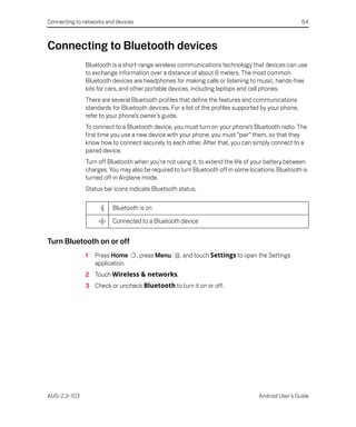 Connecting to networks and devices                                                                    64



Connecting to Bluetooth devices
               Bluetooth is a short-range wireless communications technology that devices can use
               to exchange information over a distance of about 8 meters. The most common
               Bluetooth devices are headphones for making calls or listening to music, hands-free
               kits for cars, and other portable devices, including laptops and cell phones.
               There are several Bluetooth profiles that define the features and communications
               standards for Bluetooth devices. For a list of the profiles supported by your phone,
               refer to your phone’s owner’s guide.
               To connect to a Bluetooth device, you must turn on your phone’s Bluetooth radio. The
               first time you use a new device with your phone, you must “pair” them, so that they
               know how to connect securely to each other. After that, you can simply connect to a
               paired device.
               Turn off Bluetooth when you’re not using it, to extend the life of your battery between
               charges. You may also be required to turn Bluetooth off in some locations. Bluetooth is
               turned off in Airplane mode.
               Status bar icons indicate Bluetooth status.

                         Bluetooth is on

                         Connected to a Bluetooth device


Turn Bluetooth on or off
               1   Press Home        , press Menu   , and touch Settings to open the Settings
                   application.
               2 Touch Wireless & networks.
               3 Check or uncheck Bluetooth to turn it on or off.




AUG-2.3-103                                                                        Android User’s Guide
 