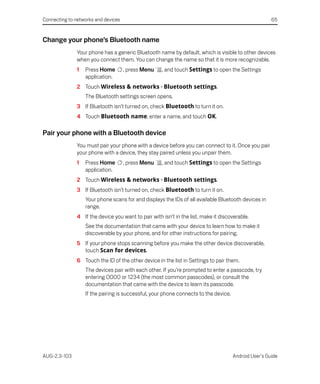 Connecting to networks and devices                                                                     65


Change your phone’s Bluetooth name
               Your phone has a generic Bluetooth name by default, which is visible to other devices
               when you connect them. You can change the name so that it is more recognizable.
               1   Press Home        , press Menu    , and touch Settings to open the Settings
                   application.
               2 Touch Wireless & networks > Bluetooth settings.
                   The Bluetooth settings screen opens.
               3 If Bluetooth isn’t turned on, check Bluetooth to turn it on.
               4 Touch Bluetooth name, enter a name, and touch OK.

Pair your phone with a Bluetooth device
               You must pair your phone with a device before you can connect to it. Once you pair
               your phone with a device, they stay paired unless you unpair them.
               1   Press Home        , press Menu    , and touch Settings to open the Settings
                   application.
               2 Touch Wireless & networks > Bluetooth settings.
               3 If Bluetooth isn’t turned on, check Bluetooth to turn it on.
                   Your phone scans for and displays the IDs of all available Bluetooth devices in
                   range.
               4 If the device you want to pair with isn’t in the list, make it discoverable.
                   See the documentation that came with your device to learn how to make it
                   discoverable by your phone, and for other instructions for pairing.
               5 If your phone stops scanning before you make the other device discoverable,
                 touch Scan for devices.
               6 Touch the ID of the other device in the list in Settings to pair them.
                   The devices pair with each other. If you’re prompted to enter a passcode, try
                   entering 0000 or 1234 (the most common passcodes), or consult the
                   documentation that came with the device to learn its passcode.
                   If the pairing is successful, your phone connects to the device.




AUG-2.3-103                                                                           Android User’s Guide
 
