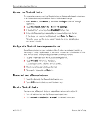 Connecting to networks and devices                                                                   66


Connect to a Bluetooth device
               Once paired, you can connect to a Bluetooth device—for example, to switch devices or
               to reconnect after the phone and the device come back into range.
               1   Press Home        , press Menu     , and touch Settings to open the Settings
                   application.
               2 Touch Wireless & networks > Bluetooth settings.
               3 If Bluetooth isn’t turned on, check Bluetooth to turn it on.
               4 In the list of devices, touch a paired but unconnected device in the list.
                   If the device you expected isn’t displayed, touch Scan for devices.
                   When the phone and the device are connected, the device is displayed as
                   connected in the list.

Configure the Bluetooth features you want to use
               Some Bluetooth devices have multiple profiles. Profiles can includes the ability to
               transmit your phone conversations, to play music in stereo, or to transfer files or other
               data. You can select which profiles you want to use with your phone.
               1   Touch & hold the device in the Bluetooth settings screen.
               2 Touch Options in the menu that opens.
                   A screen opens with a list of the device’s profiles.
               3 Check or uncheck a profile to use it or not.
               4 When you’re finished, press Back         .

Disconnect from a Bluetooth device
               1   Touch the device in the Bluetooth settings screen.
               2 Touch OK to confirm that you want to disconnect.

Unpair a Bluetooth device
               You can unpair a Bluetooth device to erase all pairing information about it.
               1   Touch & hold the device in the Bluetooth settings screen.
               2 Touch Unpair or Disconnect & unpair in the menu that opens.




AUG-2.3-103                                                                         Android User’s Guide
 