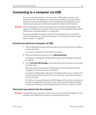 Connecting to networks and devices                                                                 67



Connecting to a computer via USB
               You can connect your phone to a computer with a USB cable, to transfer music,
               pictures, and other files between your phone and the computer. Your phone stores
               these files in internal USB storage or on a removable SD card, depending on your
               model of phone (see your phone’s owner’s guide for details about its features).
  Warning! When connecting your phone to a computer and mounting its USB storage or SD
           card, you must follow your computer’s instructions for connecting and disconnecting
           USB devices, to avoid damaging or corrupting files.
               If you are using USB tethering, you must turn that off before you can use USB to
               transfer files between your phone and computer. See “Sharing your phone’s mobile
               data connection” on page 69.

Connect your phone to a computer via USB
               1   Use the USB cable that came with your phone to connect the phone to a USB port
                   on your computer.
                   You receive a notification that the USB is connected.
               2 Open the Notifications panel and touch USB connected.
                   For details on working with the Notifications panel, see “Managing notifications”
                   on page 29.
               3 Touch Turn on USB storage in the screen that opens to confirm that you want
                 to transfer files.
                   When the phone is connected as USB storage, the screen indicates that USB
                   storage is in use and you receive a notification.
                   Your phone’s USB storage or SD card is mounted as a drive on your computer. You
                   can now copy files back and forth. For more information, see the documentation
                   for your computer.
                   During this time, you can’t access the USB storage or SD card from your phone, so
                   you can’t use applications that rely on them, such as Camera, Gallery, and Music.
                   You also can’t share your phone’s data connection with your computer via USB.

Disconnect your phone from the computer
  Warning! Carefully follow your computer’s instructions to unmount the USB storage or SD card
           and disconnect USB devices correctly, to avoid losing information.




AUG-2.3-103                                                                       Android User’s Guide
 
