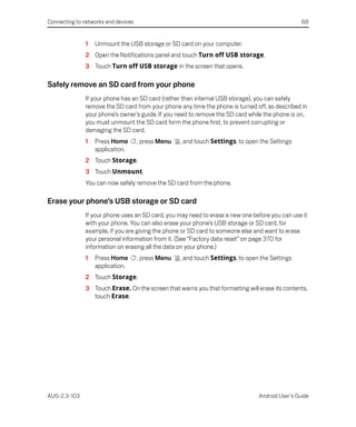 Connecting to networks and devices                                                                68


               1   Unmount the USB storage or SD card on your computer.
               2 Open the Notifications panel and touch Turn off USB storage.
               3 Touch Turn off USB storage in the screen that opens.

Safely remove an SD card from your phone
               If your phone has an SD card (rather than internal USB storage), you can safely
               remove the SD card from your phone any time the phone is turned off, as described in
               your phone’s owner’s guide. If you need to remove the SD card while the phone is on,
               you must unmount the SD card form the phone first, to prevent corrupting or
               damaging the SD card.
               1   Press Home        , press Menu   , and touch Settings, to open the Settings
                   application.
               2 Touch Storage.
               3 Touch Unmount.
               You can now safely remove the SD card from the phone.

Erase your phone’s USB storage or SD card
               If your phone uses an SD card, you may need to erase a new one before you can use it
               with your phone. You can also erase your phone’s USB storage or SD card, for
               example, if you are giving the phone or SD card to someone else and want to erase
               your personal information from it. (See “Factory data reset” on page 370 for
               information on erasing all the data on your phone.)
               1   Press Home        , press Menu   , and touch Settings, to open the Settings
                   application.
               2 Touch Storage.
               3 Touch Erase. On the screen that warns you that formatting will erase its contents,
                 touch Erase.




AUG-2.3-103                                                                      Android User’s Guide
 